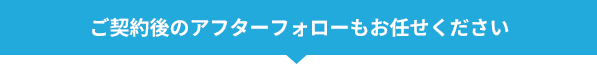 ご契約後のアフターフォローもお任せください